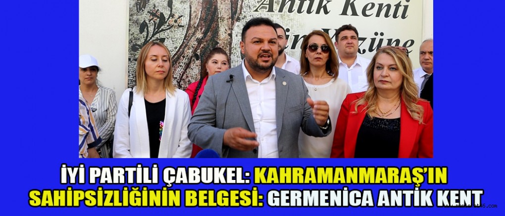 İYİ PARTİLİ ÇABUKEL: KAHRAMANMARAŞ’IN SAHİPSİZLİĞİNİN BELGESİ: GERMENİCA ANTİK KENT