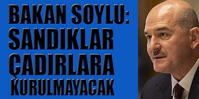 BAKAN SOYLU: SANDIKLAR ÇADIRLARA KURULMAYACAK