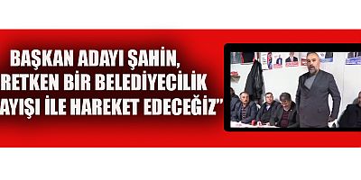 BAŞKAN ADAYI ŞAHİN, PARTİ AYRIMI YAPMADAN HİZMETİ ÖN PLANA ÇIKARTACAĞIZ