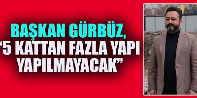 BAŞKAN GÜRBÜZ, “5 KATTAN FAZLA YAPI YAPILMAYACAK”