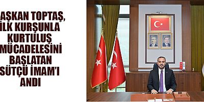 BAŞKAN TOPTAŞ, İLK KURŞUNLA KURTULUŞ MÜCADELESİNİ BAŞLATAN SÜTÇÜ İMAM’I ANDI