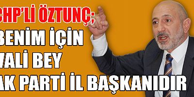 CHP’Lİ ÖZTUNÇ BENİM İÇİN VALİ BEY AK PARTİ İL BAŞKANIDIR