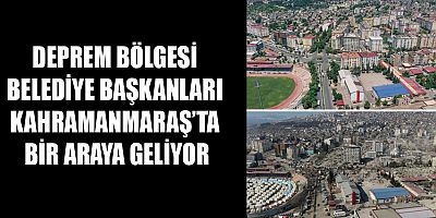 DEPREM BÖLGESİ BELEDİYE BAŞKANLARI KAHRAMANMARAŞ’TA BİR ARAYA GELİYOR