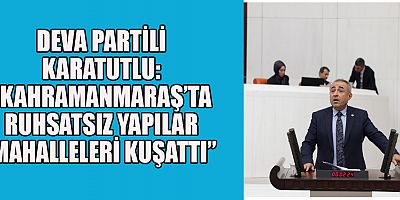 DEVA PARTİLİ KARATUTLU: “KAHRAMANMARAŞ’TA RUHSATSIZ YAPILAR MAHALLELERİ KUŞATTI”