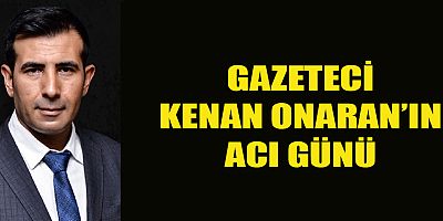 GAZETECİ KENAN ONARAN’IN ACI GÜNÜ