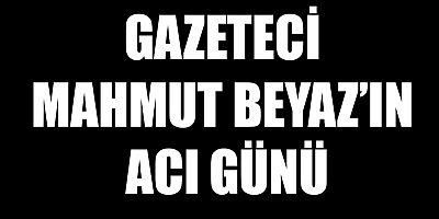 GAZETECİ MAHMUT BEYAZ’IN ACI GÜNÜ