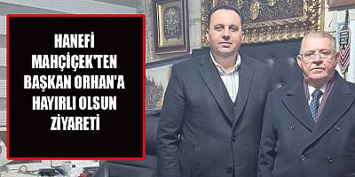 HANEFİ MAHÇİÇEK, BAŞKAN ORHAN’I MAKAMINDA ZİYARET ETTİ