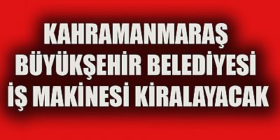 KAHRAMANMARAŞ BÜYÜKŞEHİR BELEDİYESİ İŞ MAKİNESİ KİRALAYACAK