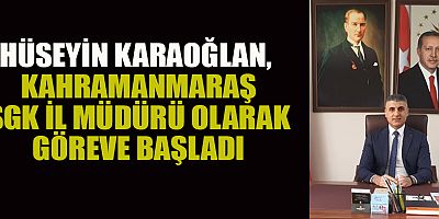 KAHRAMANMARAŞ SGK İL MÜDÜRLÜĞÜ’NE HÜSEYİN KARAOĞLAN ATANDI