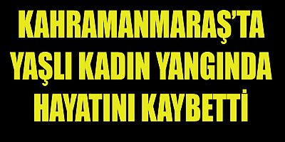 KAHRAMANMARAŞ’TA  ÇIKAN YANGINDA  BİR KİŞİ HAYATINI KAYBETTİ