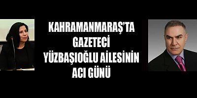 KAHRAMANMARAŞ’TA  GAZETECİ YÜZBAŞIOĞLU AİLESİNİN ACI GÜNÜ