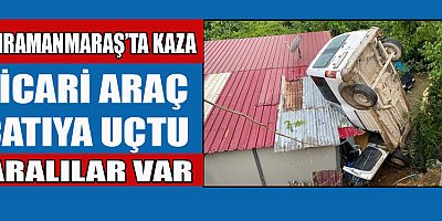 KAHRAMANMARAŞ’TA HAFİF TİCARİ ARAÇ EVİN ÇATISINA UÇTU