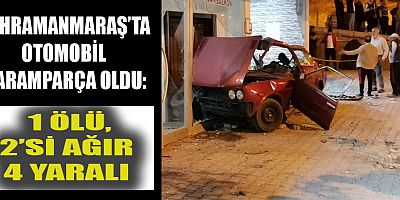 KAHRAMANMARAŞ’TA İŞYERİNE ÇARPAN OTOMOBİL PARAMPARÇA OLDU: 1 ÖLÜ 2’Sİ AĞIR 4 YARALI
