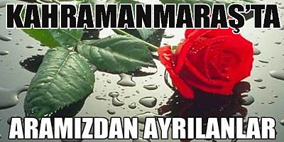 KAHRAMANMARAŞ’TA KİMLER VEFAT ETTİ BİLİYOR MUSUNUZ?