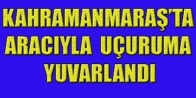 KAHRAMANMARAŞ’TA SÜRÜCÜ KONTROLÜNÜ KAYBETTİ UÇURUMA YUVARLANDI