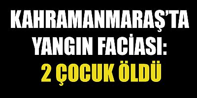 KAHRAMANMARAŞ’TA YANGIN FACİASI: 2 ÇOCUK ÖLDÜ