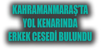 KAHRAMANMARAŞ’TA YOL KENARINDA ERKEK CESEDİ BULUNDU