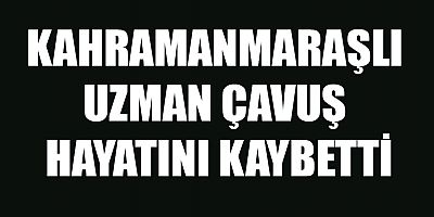 KAHRAMANMARAŞLI UZMAN ÇAVUŞ HAYATINI KAYBETTİ