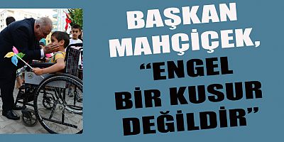 MAHÇİÇEK, “ENGEL BİR KUSUR DEĞİL, DESTEK OLMAMIZ GEREKEN BİR UNSURDUR”
