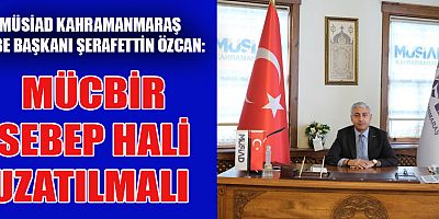 MÜSİAD KAHRAMANMARAŞ ŞUBE BAŞKANI: MÜCBİR SEBEP HALİNİN UZATILMASI GEREKLİ
