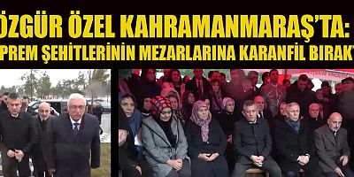 ÖZGÜR ÖZEL KAHRAMANMARAŞ’TA DEPREM ŞEHİTLERİNİ ANDI