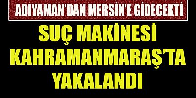 SUÇ MAKİNESİ ADIYAMAN’DAN MERSİN’E GİDECEKTİ KAHRAMANMARAŞ’TA YAKALANDI 