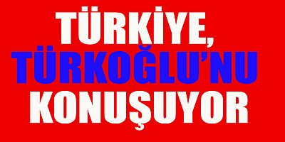  TÜRKİYE, TÜRKOĞLU’NU KONUŞUYOR